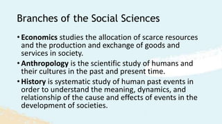 Branches of the Social Sciences
• Economics studies the allocation of scarce resources
and the production and exchange of goods and
services in society.
• Anthropology is the scientific study of humans and
their cultures in the past and present time.
• History is systematic study of human past events in
order to understand the meaning, dynamics, and
relationship of the cause and effects of events in the
development of societies.
 