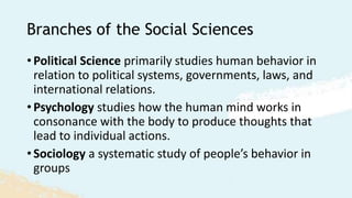 Branches of the Social Sciences
• Political Science primarily studies human behavior in
relation to political systems, governments, laws, and
international relations.
• Psychology studies how the human mind works in
consonance with the body to produce thoughts that
lead to individual actions.
• Sociology a systematic study of people’s behavior in
groups
 