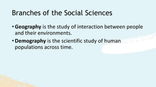 Branches of the Social Sciences
• Geography is the study of interaction between people
and their environments.
• Demography is the scientific study of human
populations across time.
 