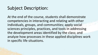 Subject Description:
At the end of the course, students shall demonstrate
competencies in interacting and relating with other
individuals, groups, and communities; apply social
sciences principles, practices, and tools in addressing
the development areas identified by the class; and
analyze how processes in these applied disciplines work
in specific life situations.
 