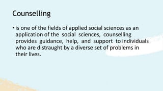 Counselling
• is one of the fields of applied social sciences as an
application of the social sciences, counselling
provides guidance, help, and support to individuals
who are distraught by a diverse set of problems in
their lives.
 
