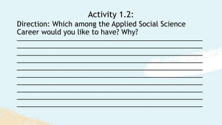Direction: Which among the Applied Social Science
Career would you like to have? Why?
_________________________________________________
_________________________________________________
_________________________________________________
_________________________________________________
_________________________________________________
_________________________________________________
_________________________________________________
_________________________________________________
_________________________________________________
_________________________________________________
Activity 1.2:
 