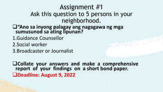 Assignment #1
Ask this question to 5 persons in your
neighborhood.
“Ano sa inyong palagay ang nagagawa ng mga
sumusunod sa ating lipunan?
1.Guidance Counsellor
2.Social worker
3.Broadcaster or Journalist
Collate your answers and make a comprehensive
report of your findings on a short bond paper.
Deadline: August 9, 2022
 