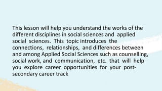 This lesson will help you understand the works of the
different disciplines in social sciences and applied
social sciences. This topic introduces the
connections, relationships, and differences between
and among Applied Social Sciences such as counselling,
social work, and communication, etc. that will help
you explore career opportunities for your post-
secondary career track
 