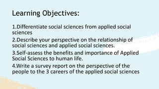 Learning Objectives:
1.Differentiate social sciences from applied social
sciences
2.Describe your perspective on the relationship of
social sciences and applied social sciences.
3.Self-assess the benefits and importance of Applied
Social Sciences to human life.
4.Write a survey report on the perspective of the
people to the 3 careers of the applied social sciences
 