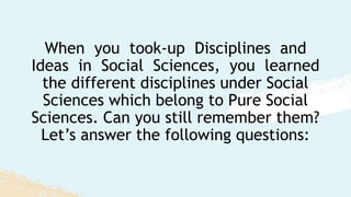 When you took-up Disciplines and
Ideas in Social Sciences, you learned
the different disciplines under Social
Sciences which belong to Pure Social
Sciences. Can you still remember them?
Let’s answer the following questions:
 
