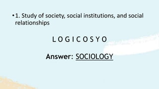 L O G I C O S Y O
•1. Study of society, social institutions, and social
relationships
Answer: SOCIOLOGY
 
