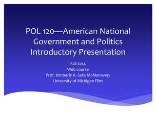 POL 120—American National 
Government and Politics 
Introductory Presentation 
Fall 2014 
Web course 
Prof. Kimberly A. Saks McManaway 
University of Michigan Flint 
 