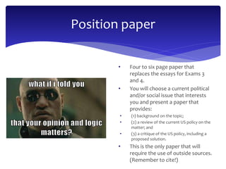 Position paper 
• Four to six page paper that 
replaces the essays for Exams 3 
and 4. 
• You will choose a current political 
and/or social issue that interests 
you and present a paper that 
provides: 
• (1) background on the topic; 
• (2) a review of the current US policy on the 
matter; and 
• (3) a critique of the US policy, including a 
proposed solution. 
• This is the only paper that will 
require the use of outside sources. 
(Remember to cite!) 
 
