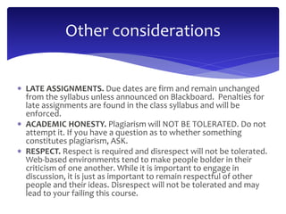 Other considerations 
 LATE ASSIGNMENTS. Due dates are firm and remain unchanged 
from the syllabus unless announced on Blackboard. Penalties for 
late assignments are found in the class syllabus and will be 
enforced. 
 ACADEMIC HONESTY. Plagiarism will NOT BE TOLERATED. Do not 
attempt it. If you have a question as to whether something 
constitutes plagiarism, ASK. 
 RESPECT. Respect is required and disrespect will not be tolerated. 
Web-based environments tend to make people bolder in their 
criticism of one another. While it is important to engage in 
discussion, it is just as important to remain respectful of other 
people and their ideas. Disrespect will not be tolerated and may 
lead to your failing this course. 
 