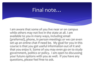 Final note… 
I am aware that some of you live near or on campus 
while others may not live in the state at all. I am 
available to you in many ways, including email 
(preferred), phone, in person meetings or we can even 
set up an online chat if need be. My goal for you in this 
course is that you get useful information out of it and 
that you enjoy it. Some of you may even go on to study 
government, politics or policy. I am open to discussing 
your future options with you as well. If you have any 
questions, please feel free to ask. 
 