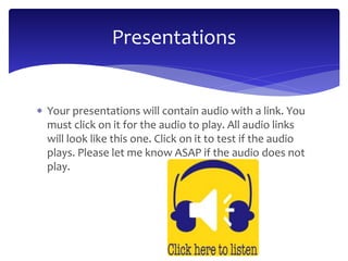 Presentations 
 Your presentations will contain audio with a link. You 
must click on it for the audio to play. All audio links 
will look like this one. Click on it to test if the audio 
plays. Please let me know ASAP if the audio does not 
play. 
 