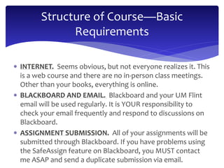 Structure of Course—Basic 
Requirements 
 INTERNET. Seems obvious, but not everyone realizes it. This 
is a web course and there are no in-person class meetings. 
Other than your books, everything is online. 
 BLACKBOARD AND EMAIL. Blackboard and your UM Flint 
email will be used regularly. It is YOUR responsibility to 
check your email frequently and respond to discussions on 
Blackboard. 
 ASSIGNMENT SUBMISSION. All of your assignments will be 
submitted through Blackboard. If you have problems using 
the SafeAssign feature on Blackboard, you MUST contact 
me ASAP and send a duplicate submission via email. 
 