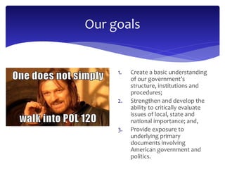 Our goals 
1. Create a basic understanding 
of our government’s 
structure, institutions and 
procedures; 
2. Strengthen and develop the 
ability to critically evaluate 
issues of local, state and 
national importance; and, 
3. Provide exposure to 
underlying primary 
documents involving 
American government and 
politics. 
 