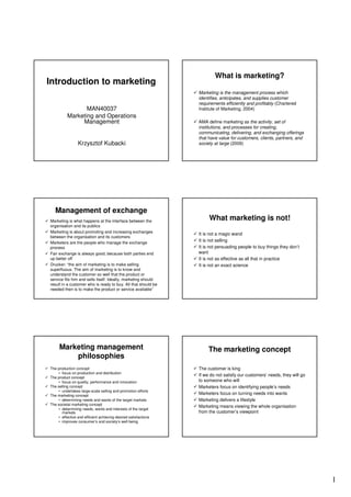 What is marketing?
Introduction to marketing
                                                                Marketing is the management process which
                                                                identifies, anticipates, and supplies customer
                                                                requirements efficiently and profitably (Chartered
                 MAN40037                                       Institute of Marketing, 2004)
          Marketing and Operations
               Management                                       AMA define marketing as the activity, set of
                                                                institutions, and processes for creating,
                                                                communicating, delivering, and exchanging offerings
                                                                that have value for customers, clients, partners, and
                 Krzysztof Kubacki                              society at large (2009)




   Management of exchange
Marketing is what happens at the interface between the
                                                                     What marketing is not!
organisation and its publics
Marketing is about promoting and increasing exchanges
                                                                It is not a magic wand
between the organisation and its customers
Marketers are the people who manage the exchange
                                                                It is not selling
process                                                         It is not persuading people to buy things they don’t
Fair exchange is always good, because both parties end          want
up better off                                                   It is not as effective as all that in practice
Drucker: “the aim of marketing is to make selling               It is not an exact science
superfluous. The aim of marketing is to know and
understand the customer so well that the product or
service fits him and sells itself. Ideally, marketing should
result in a customer who is ready to buy. All that should be
needed then is to make the product or service available”




     Marketing management                                            The marketing concept
         philosophies
The production concept                                          The customer is king
    • focus on production and distribution
                                                                If we do not satisfy our customers’ needs, they will go
The product concept
    • focus on quality, performance and innovation              to someone who will
The selling concept                                             Marketers focus on identifying people’s needs
    • undertakes large-scale selling and promotion efforts
The marketing concept
                                                                Marketers focus on turning needs into wants
    • determining needs and wants of the target markets         Marketing delivers a lifestyle
The societal marketing concept
                                                                Marketing means viewing the whole organisation
    • determining needs, wants and interests of the target
      markets                                                   from the customer’s viewpoint
    • effective and efficient achieving desired satisfactions
    • improves consumer’s and society’s well being




                                                                                                                          1
 