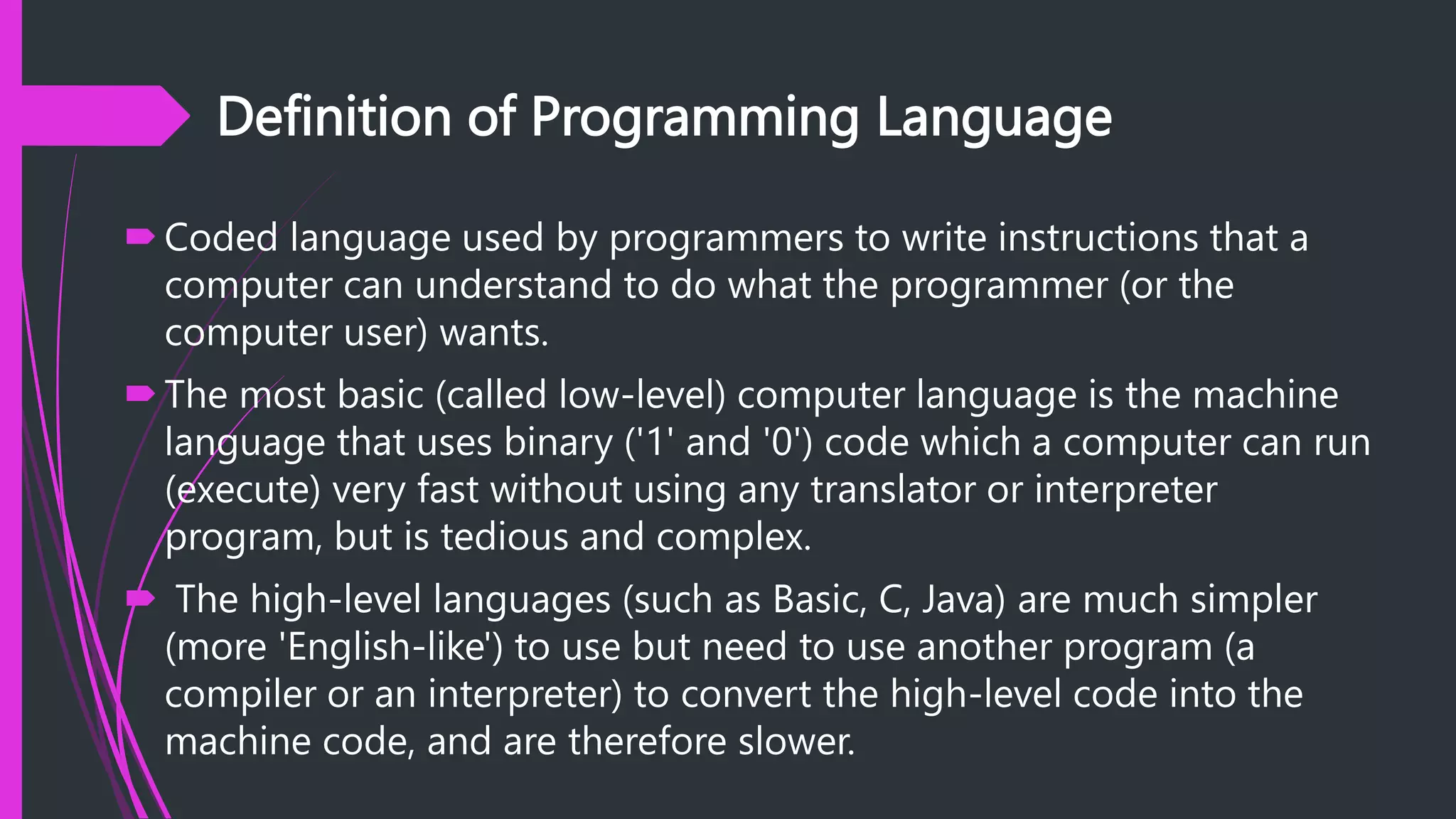 Definition of Programming Language
Coded language used by programmers to write instructions that a
computer can understand to do what the programmer (or the
computer user) wants.
The most basic (called low-level) computer language is the machine
language that uses binary ('1' and '0') code which a computer can run
(execute) very fast without using any translator or interpreter
program, but is tedious and complex.
 The high-level languages (such as Basic, C, Java) are much simpler
(more 'English-like') to use but need to use another program (a
compiler or an interpreter) to convert the high-level code into the
machine code, and are therefore slower.
 