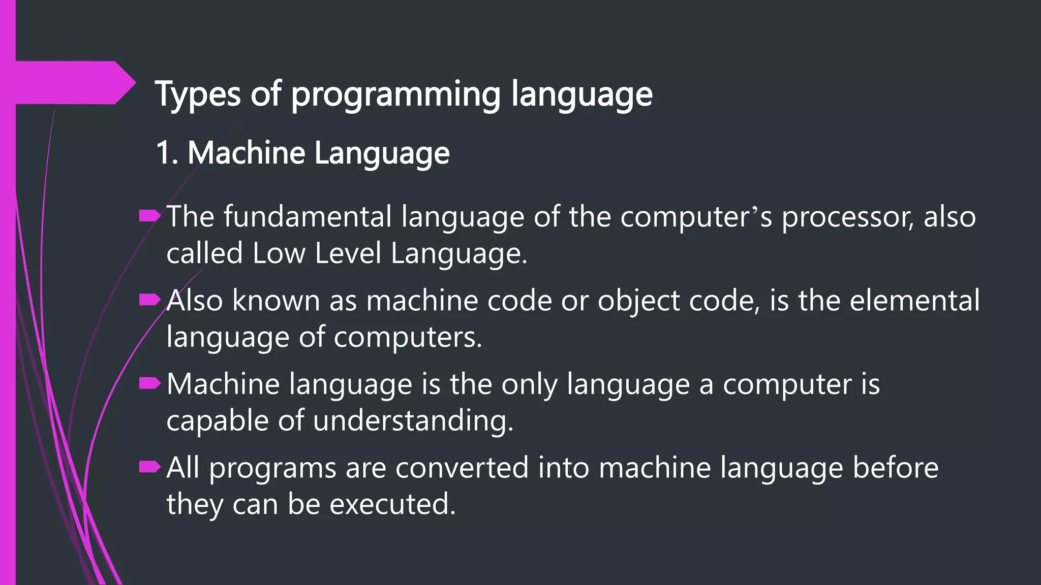 Types of programming language
1. Machine Language
The fundamental language of the computer’s processor, also
called Low Level Language.
Also known as machine code or object code, is the elemental
language of computers.
Machine language is the only language a computer is
capable of understanding.
All programs are converted into machine language before
they can be executed.
 