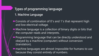 Types of programming language
1. Machine Language
Consists of combination of 0’s and 1’s that represent high
and low electrical voltage.
Machine language is a collection of binary digits or bits that
the computer reads and interprets.
Programming language that can be directly understood and
obeyed by a machine (computer) without conversion
(translation).
machine languages are almost impossible for humans to use
because they consist entirely of numbers.
 