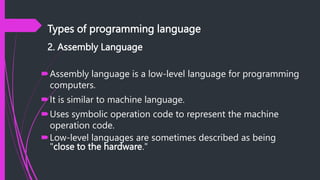 Types of programming language
2. Assembly Language
Assembly language is a low-level language for programming
computers.
It is similar to machine language.
Uses symbolic operation code to represent the machine
operation code.
Low-level languages are sometimes described as being
"close to the hardware."
 