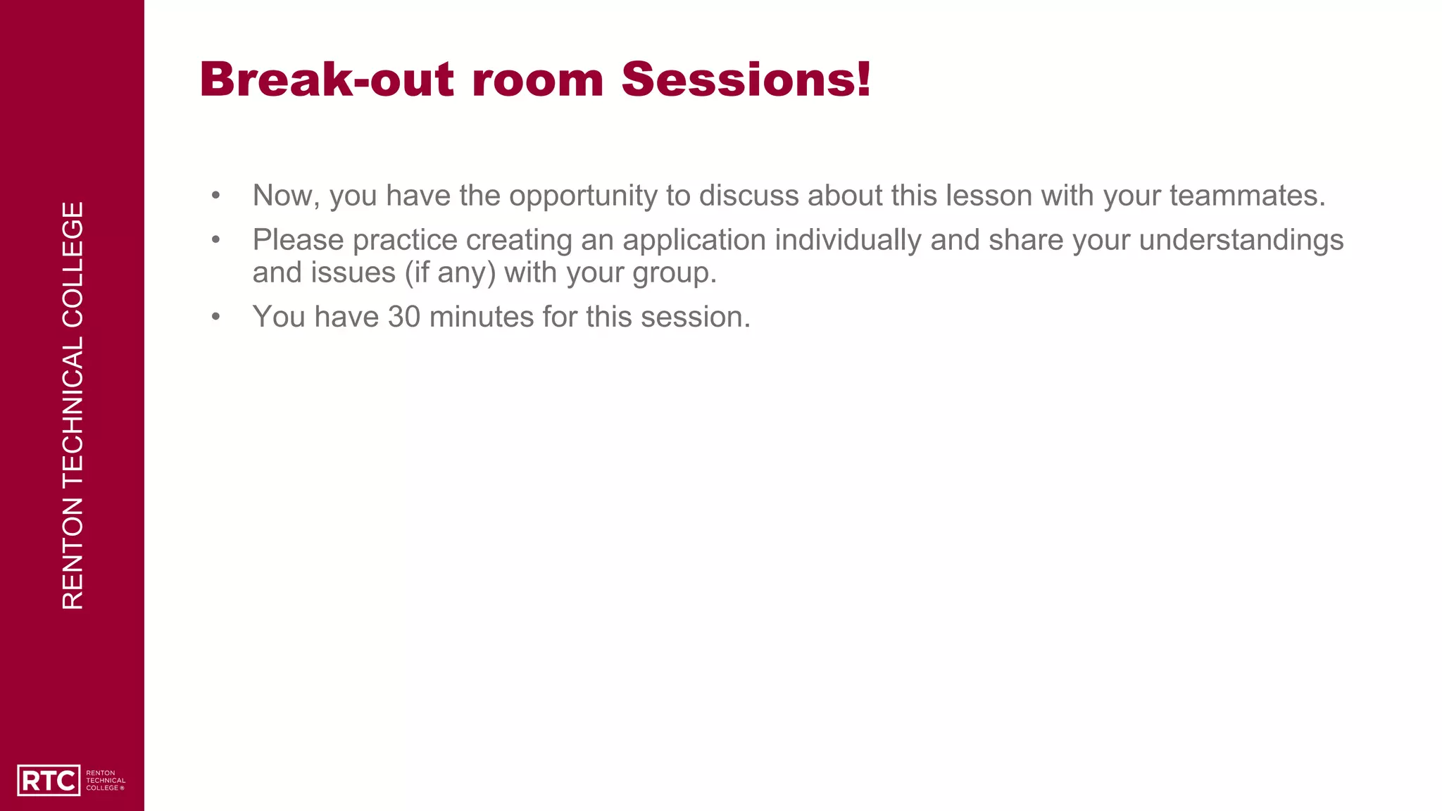 RENTON
TECHNICAL
COLLEGE
Break-out room Sessions!
• Now, you have the opportunity to discuss about this lesson with your teammates.
• Please practice creating an application individually and share your understandings
and issues (if any) with your group.
• You have 30 minutes for this session.
 