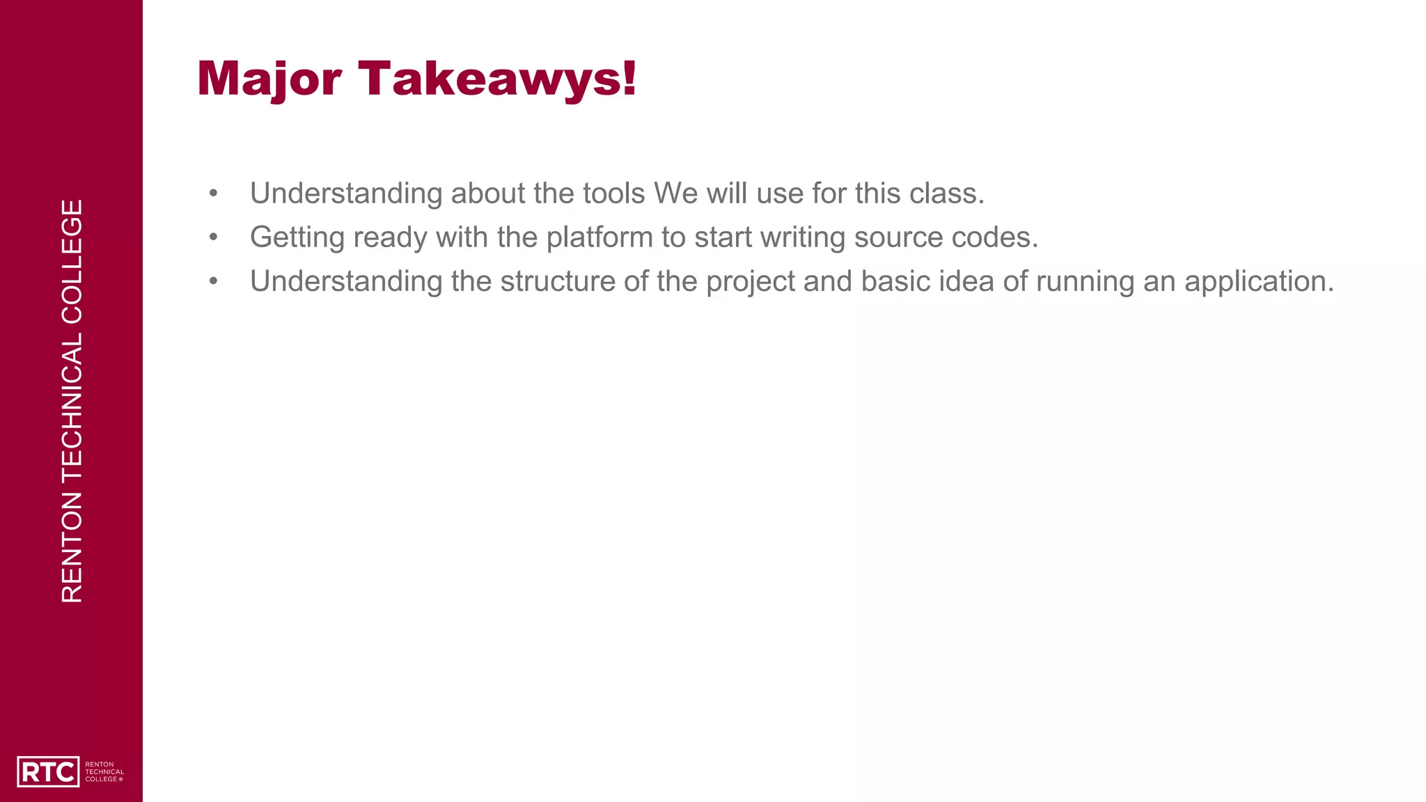 RENTON
TECHNICAL
COLLEGE
Major Takeawys!
• Understanding about the tools We will use for this class.
• Getting ready with the platform to start writing source codes.
• Understanding the structure of the project and basic idea of running an application.
 