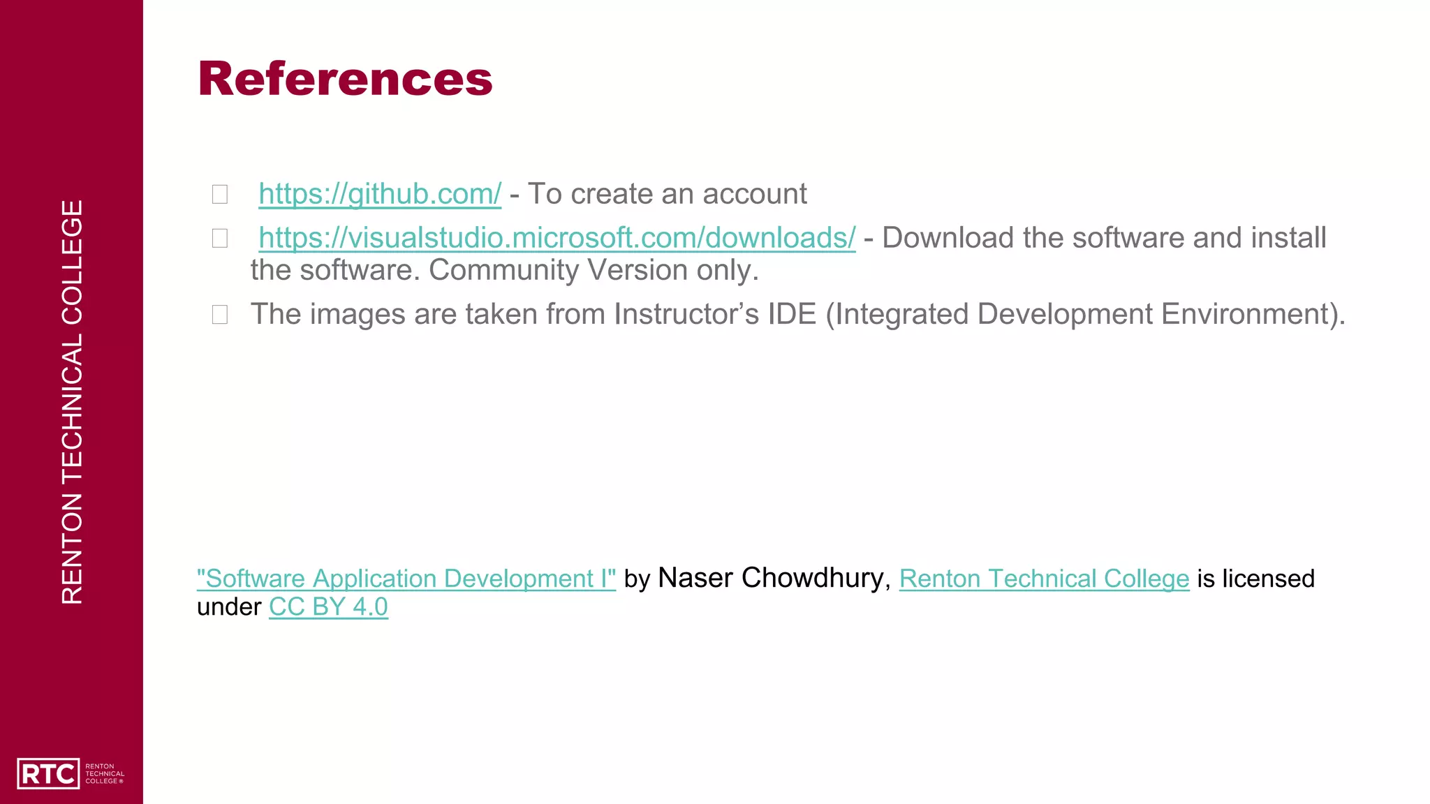 RENTON
TECHNICAL
COLLEGE
References
⮚ https://github.com/ - To create an account
⮚ https://visualstudio.microsoft.com/downloads/ - Download the software and install
the software. Community Version only.
⮚ The images are taken from Instructor’s IDE (Integrated Development Environment).
"Software Application Development I" by Naser Chowdhury, Renton Technical College is licensed
under CC BY 4.0
 