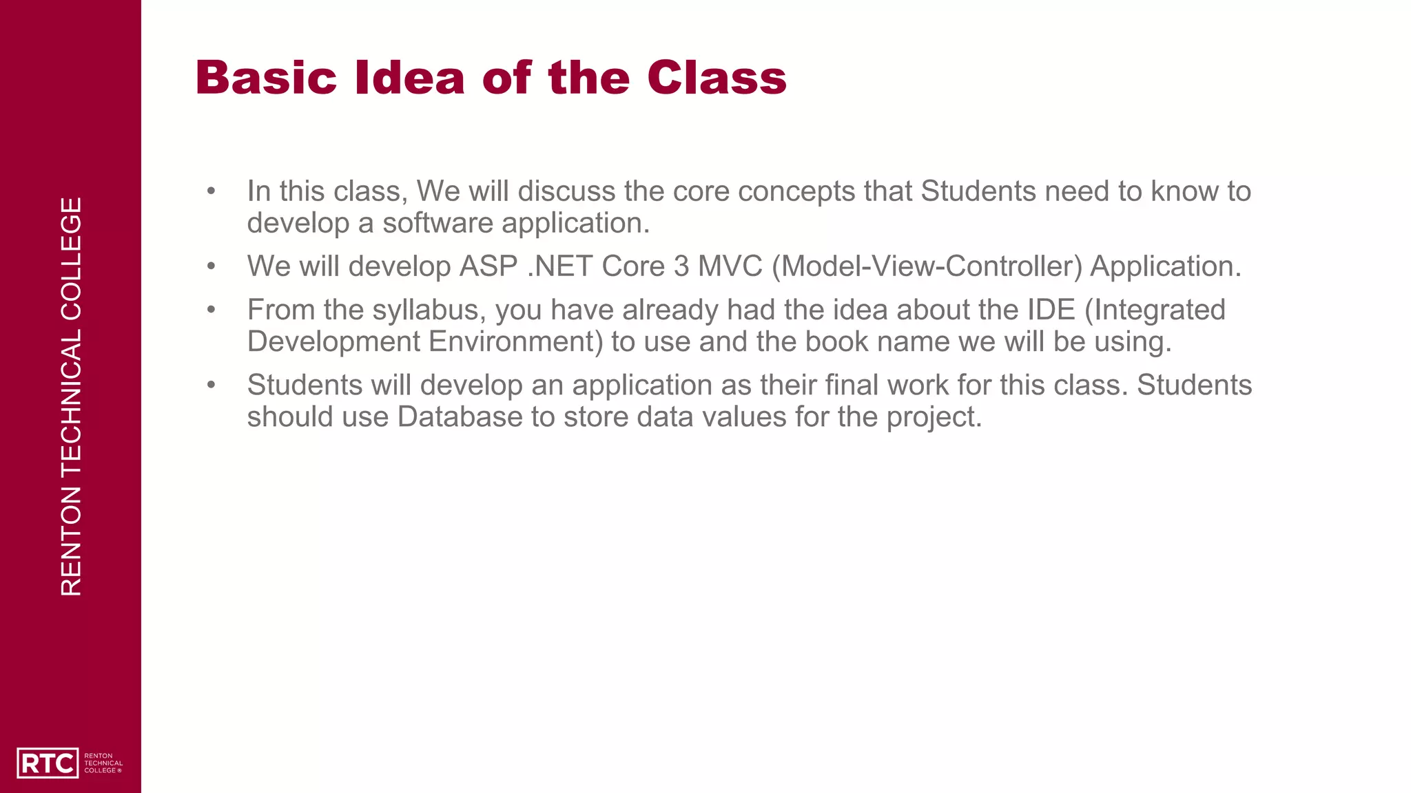 RENTON
TECHNICAL
COLLEGE
Basic Idea of the Class
• In this class, We will discuss the core concepts that Students need to know to
develop a software application.
• We will develop ASP .NET Core 3 MVC (Model-View-Controller) Application.
• From the syllabus, you have already had the idea about the IDE (Integrated
Development Environment) to use and the book name we will be using.
• Students will develop an application as their final work for this class. Students
should use Database to store data values for the project.
 