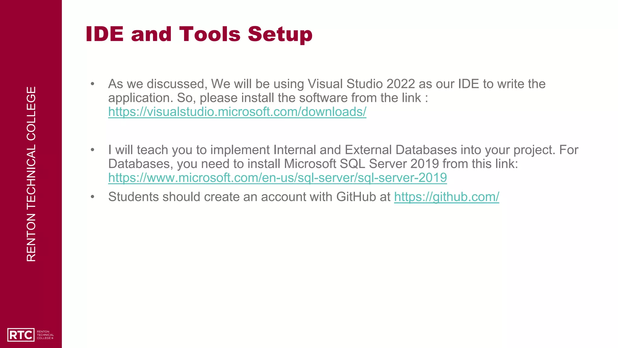 RENTON
TECHNICAL
COLLEGE
IDE and Tools Setup
• As we discussed, We will be using Visual Studio 2022 as our IDE to write the
application. So, please install the software from the link :
https://visualstudio.microsoft.com/downloads/
• I will teach you to implement Internal and External Databases into your project. For
Databases, you need to install Microsoft SQL Server 2019 from this link:
https://www.microsoft.com/en-us/sql-server/sql-server-2019
• Students should create an account with GitHub at https://github.com/
 
