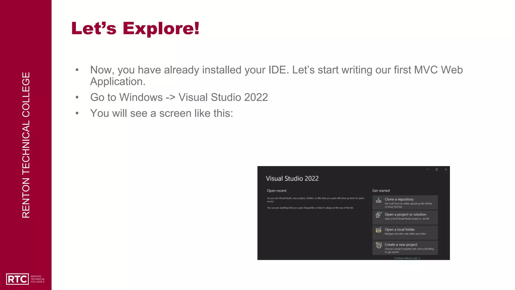 RENTON
TECHNICAL
COLLEGE
Let’s Explore!
• Now, you have already installed your IDE. Let’s start writing our first MVC Web
Application.
• Go to Windows -> Visual Studio 2022
• You will see a screen like this:
 