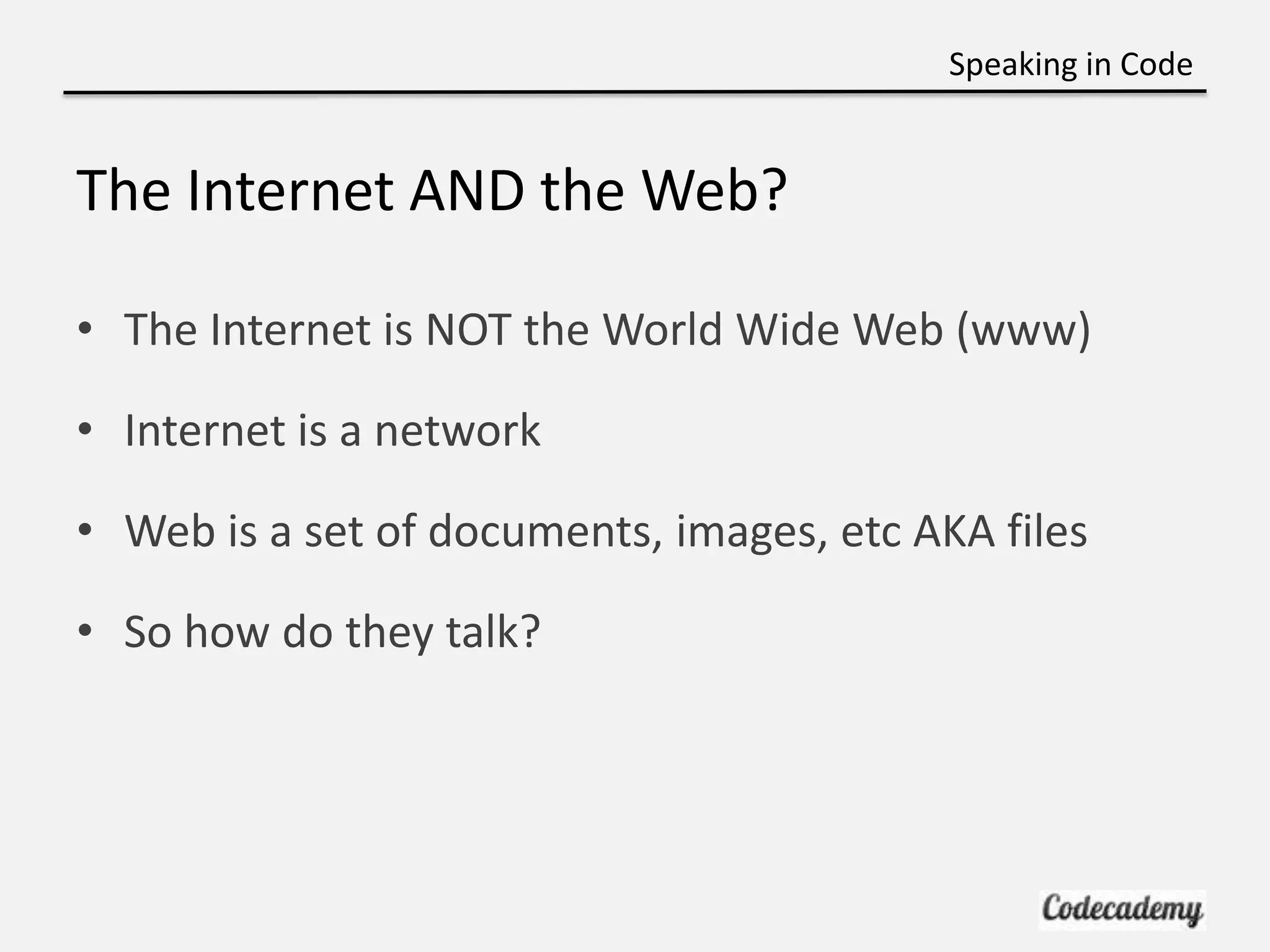 Speaking in Code


The Internet AND the Web?

• The Internet is NOT the World Wide Web (www)

• Internet is a network

• Web is a set of documents, images, etc AKA files

• So how do they talk?
 