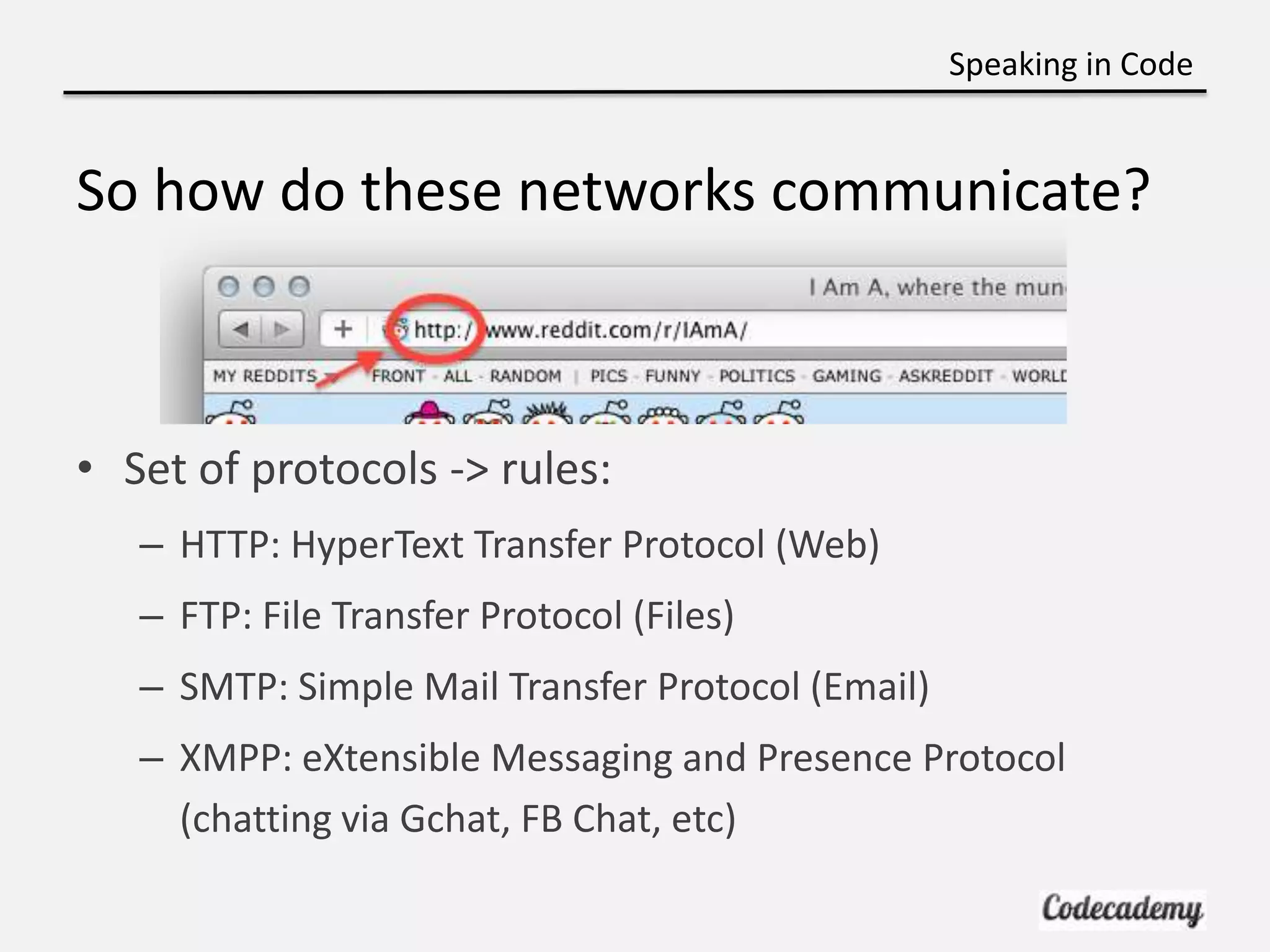 Speaking in Code


So how do these networks communicate?



• Set of protocols -> rules:
   – HTTP: HyperText Transfer Protocol (Web)
   – FTP: File Transfer Protocol (Files)
   – SMTP: Simple Mail Transfer Protocol (Email)
   – XMPP: eXtensible Messaging and Presence Protocol
     (chatting via Gchat, FB Chat, etc)
 