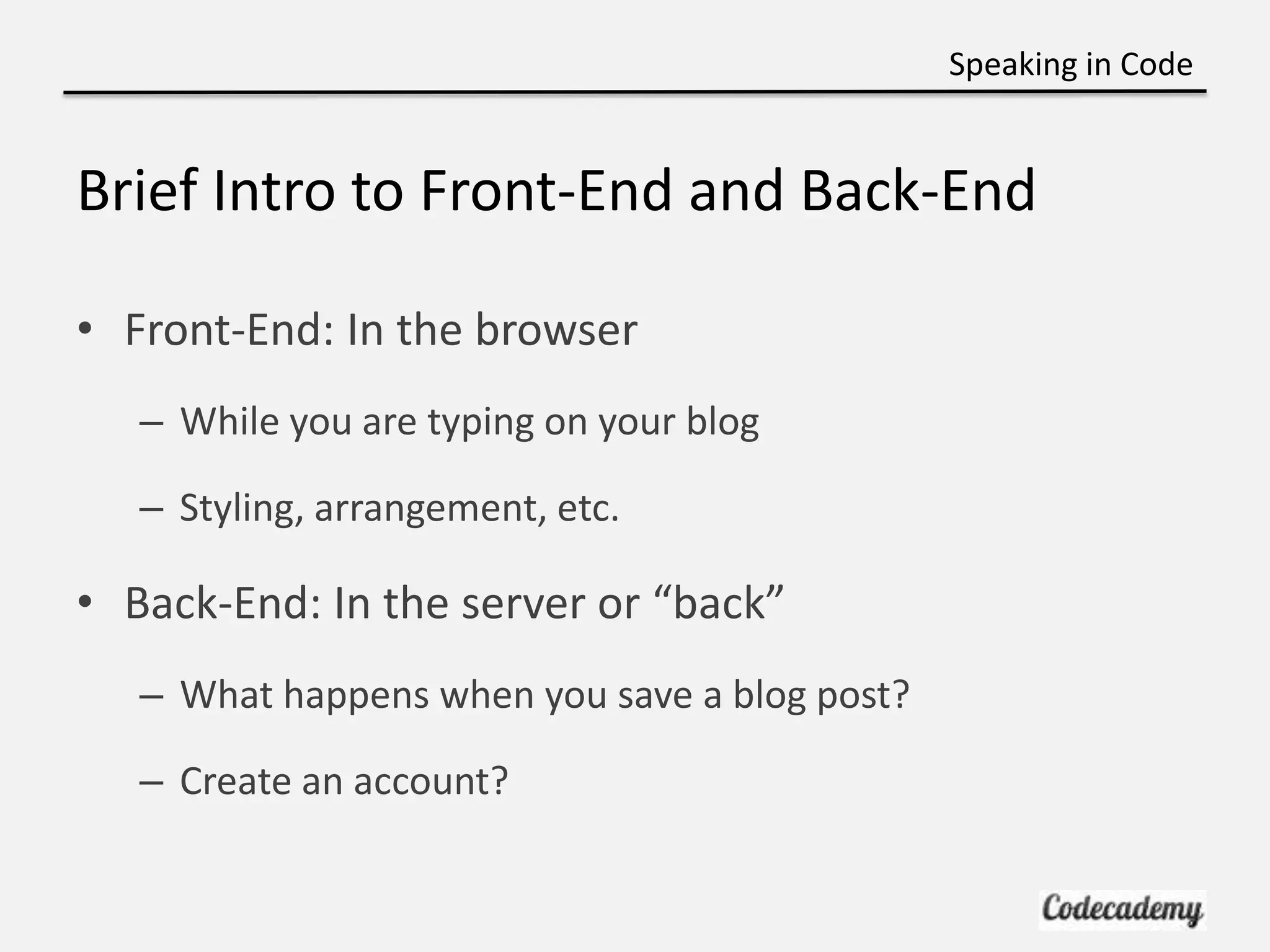 Speaking in Code


Brief Intro to Front-End and Back-End

• Front-End: In the browser
   – While you are typing on your blog

   – Styling, arrangement, etc.

• Back-End: In the server or “back”
   – What happens when you save a blog post?

   – Create an account?
 