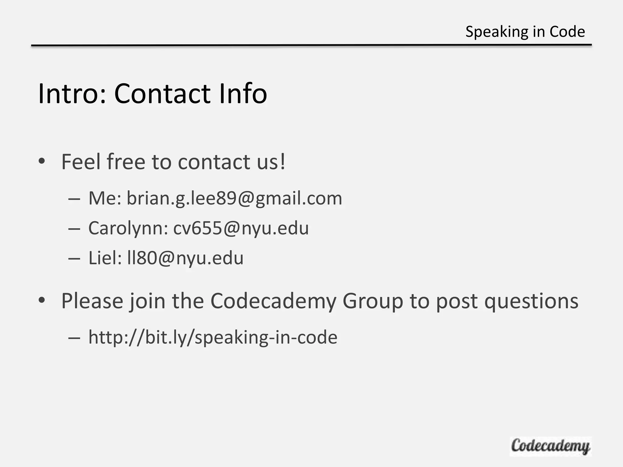 Speaking in Code


Intro: Contact Info

• Feel free to contact us!
   – Me: brian.g.lee89@gmail.com
   – Carolynn: cv655@nyu.edu
   – Liel: ll80@nyu.edu

• Please join the Codecademy Group to post questions
   – http://bit.ly/speaking-in-code
 
