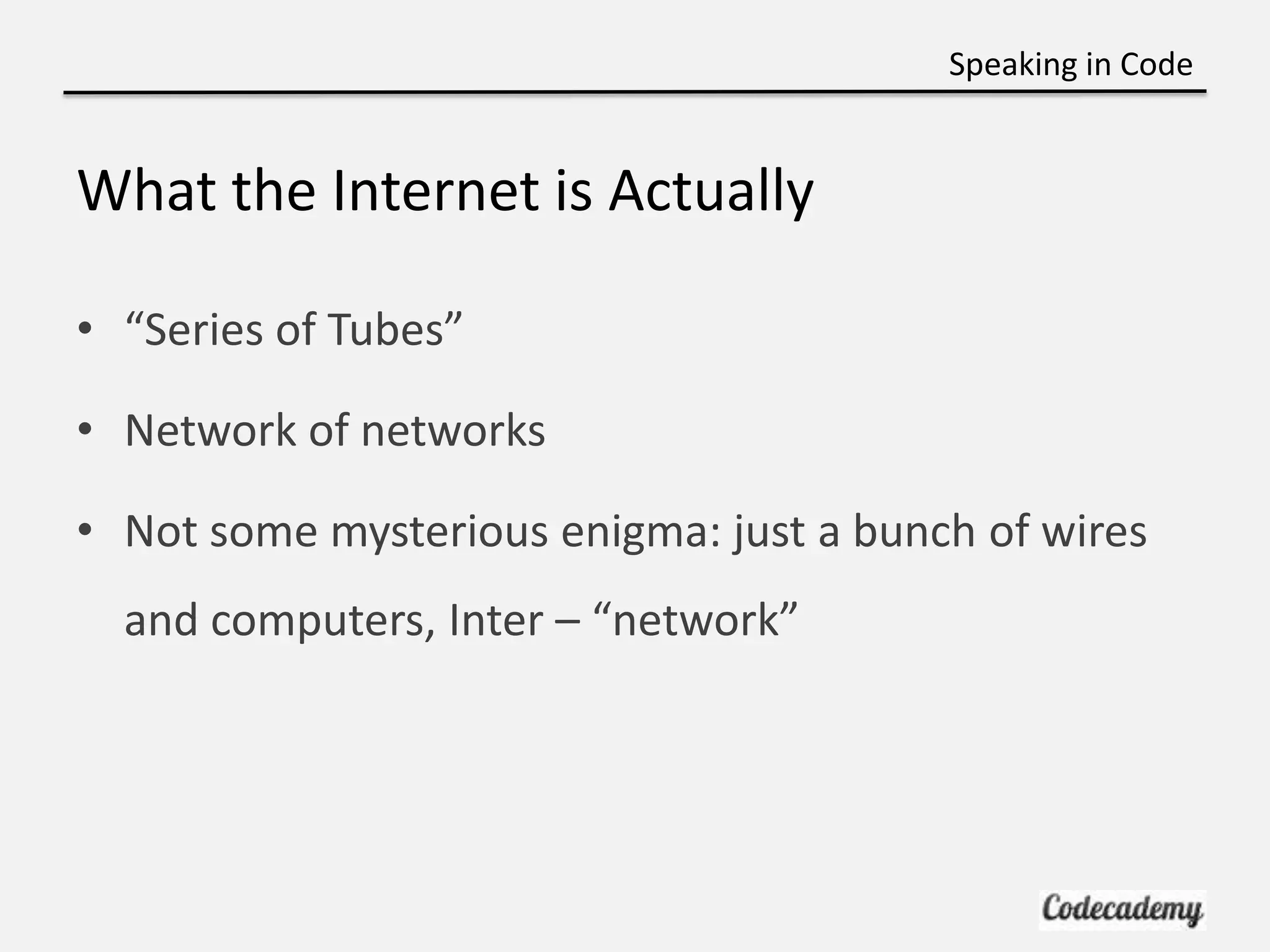 Speaking in Code


What the Internet is Actually

• “Series of Tubes”

• Network of networks

• Not some mysterious enigma: just a bunch of wires
  and computers, Inter – “network”
 