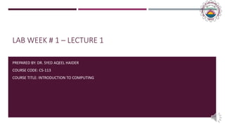 LAB WEEK # 1 – LECTURE 1
PREPARED BY: DR. SYED AQEEL HAIDER
COURSE CODE: CS-113
COURSE TITLE: INTRODUCTION TO COMPUTING
 