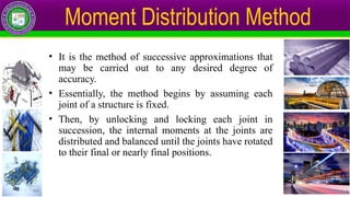 • It is the method of successive approximations that
may be carried out to any desired degree of
accuracy.
• Essentially, the method begins by assuming each
joint of a structure is fixed.
• Then, by unlocking and locking each joint in
succession, the internal moments at the joints are
distributed and balanced until the joints have rotated
to their final or nearly final positions.
Moment Distribution Method
 