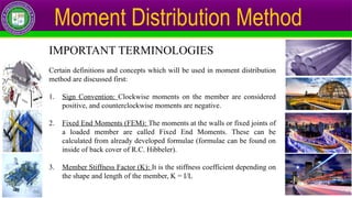 Moment Distribution Method
IMPORTANT TERMINOLOGIES
Certain definitions and concepts which will be used in moment distribution
method are discussed first:
1. Sign Convention: Clockwise moments on the member are considered
positive, and counterclockwise moments are negative.
2. Fixed End Moments (FEM): The moments at the walls or fixed joints of
a loaded member are called Fixed End Moments. These can be
calculated from already developed formulae (formulae can be found on
inside of back cover of R.C. Hibbeler).
3. Member Stiffness Factor (K): It is the stiffness coefficient depending on
the shape and length of the member, K = I/L
 