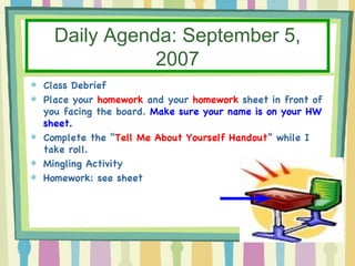 Daily Agenda: September 5, 2007 Class Debrief Place your  homework  and your  homework  sheet in front of you facing the board.  Make sure your name is on your HW sheet. Complete the “ Tell Me About Yourself Handout ” while I take roll. Mingling Activity Homework: see sheet 