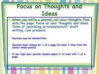 Focus on Thoughts and Ideas When you write a journal, let your thoughts flow onto the page. Focus on your thoughts and ideas. Think of journaling as brainstorm/1 st  draft writing. Low pressure. Journals may be handwritten. Journals must always be  ¾  of a page (at least 4 lines from the center whole punch). If you type your journal, double-space it. It must still  ¾  of a page. 