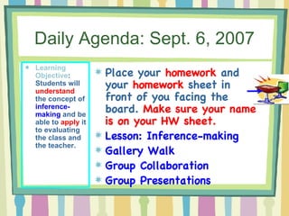 Daily Agenda: Sept. 6, 2007 Learning Objective : Students will  understand  the concept of  inference-making  and be able to  apply  it to evaluating the class and the teacher. Place your  homework  and your  homework  sheet in front of you facing the board.  Make sure your name is on your HW sheet. Lesson: Inference-making Gallery Walk Group Collaboration Group Presentations 