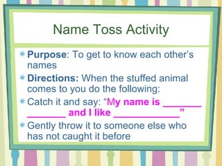 Name Toss Activity Purpose : To get to know each other’s names Directions:  When the stuffed animal comes to you do the following: Catch it and say: “ M y name is _______ _______ and I like ____________” Gently throw it to someone else who has not caught it before 