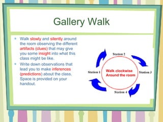 Gallery Walk Walk  slowly  and  silently  around the room observing the different  artifacts (clues)  that may give you some  insight  into what this class might be like. Write down observations that lead you to make  inferences (predictions ) about the class. Space is provided on your handout. Walk clockwise  Around the room 