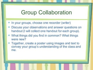 Group Collaboration In your groups, choose one recorder (writer) Discuss your observations and answer questions on handout (I will collect one handout for each group). What things did you find in common? What things were new? Together, create a poster using images and text to convey your group’s understanding of the class and me.   