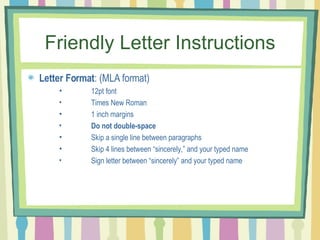 Friendly Letter Instructions Letter Format : (MLA format)  12pt font Times New Roman 1 inch margins Do not double-space Skip a single line between paragraphs Skip 4 lines between “sincerely,” and your typed name Sign letter between “sincerely” and your typed name 