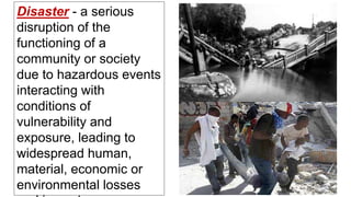 Disaster - a serious
disruption of the
functioning of a
community or society
due to hazardous events
interacting with
conditions of
vulnerability and
exposure, leading to
widespread human,
material, economic or
environmental losses
 