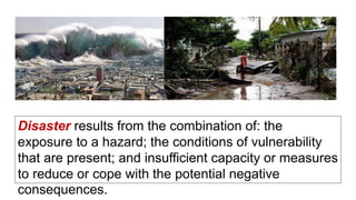 Disaster results from the combination of: the
exposure to a hazard; the conditions of vulnerability
that are present; and insufficient capacity or measures
to reduce or cope with the potential negative
consequences.
 