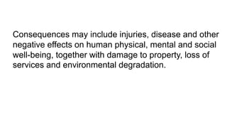Consequences may include injuries, disease and other
negative effects on human physical, mental and social
well-being, together with damage to property, loss of
services and environmental degradation.
 