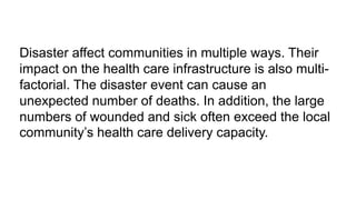 Disaster affect communities in multiple ways. Their
impact on the health care infrastructure is also multi-
factorial. The disaster event can cause an
unexpected number of deaths. In addition, the large
numbers of wounded and sick often exceed the local
community’s health care delivery capacity.
 