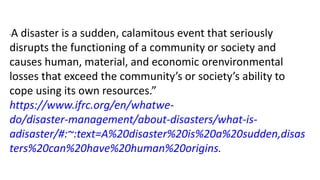 “A disaster is a sudden, calamitous event that seriously
disrupts the functioning of a community or society and
causes human, material, and economic orenvironmental
losses that exceed the community’s or society’s ability to
cope using its own resources.”
https://www.ifrc.org/en/whatwe-
do/disaster-management/about-disasters/what-is-
adisaster/#:~:text=A%20disaster%20is%20a%20sudden,disas
ters%20can%20have%20human%20origins.
 