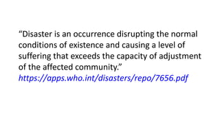 “Disaster is an occurrence disrupting the normal
conditions of existence and causing a level of
suffering that exceeds the capacity of adjustment
of the affected community.”
https://apps.who.int/disasters/repo/7656.pdf
 